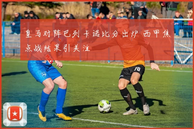 皇马对阵巴列卡诺比分出炉 西甲焦点战结果引关注