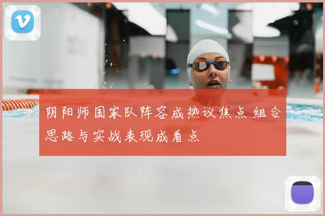 阴阳师国家队阵容成热议焦点 组合思路与实战表现成看点