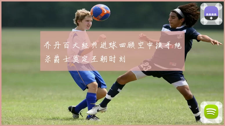乔丹百大经典进球回顾空中换手绝杀爵士奠定王朝时刻