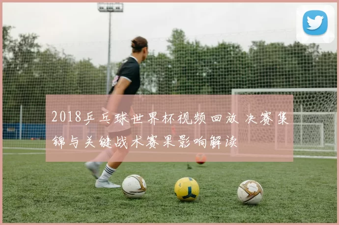 2018乒乓球世界杯视频回放 决赛集锦与关键战术赛果影响解读