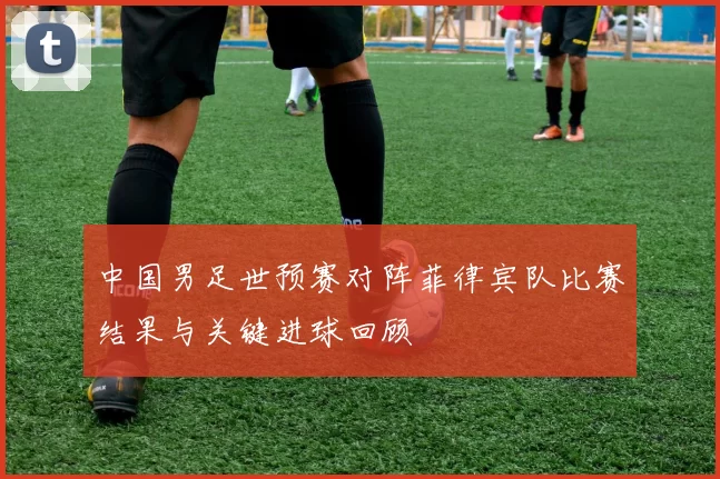 中国男足世预赛对阵菲律宾队比赛结果与关键进球回顾
