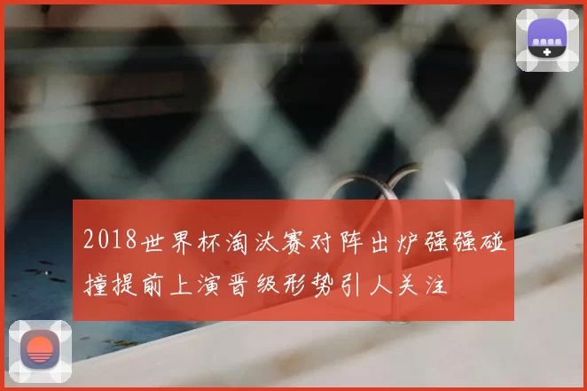 2018世界杯淘汰赛对阵出炉强强碰撞提前上演晋级形势引人关注