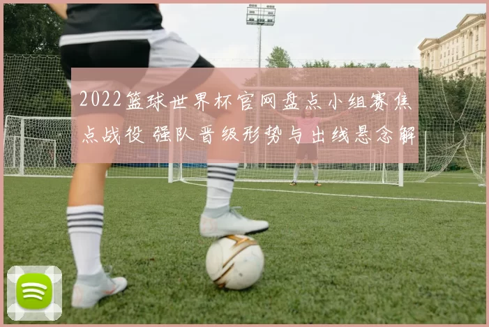 2022篮球世界杯官网盘点小组赛焦点战役 强队晋级形势与出线悬念解析