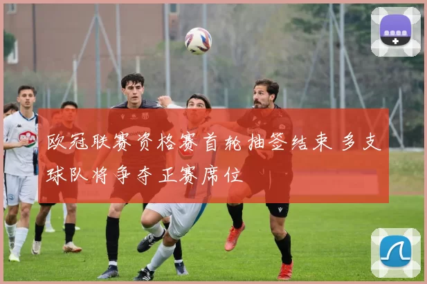 欧冠联赛资格赛首轮抽签结束 多支球队将争夺正赛席位