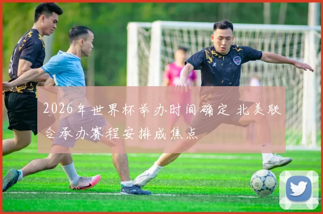 2026年世界杯举办时间确定 北美联合承办赛程安排成焦点