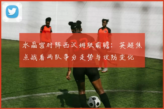 水晶宫对阵西汉姆联前瞻:英超焦点战看两队争分走势与攻防变化