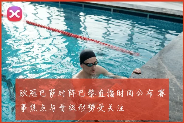 欧冠巴萨对阵巴黎直播时间公布 赛事焦点与晋级形势受关注