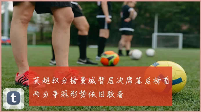 英超积分榜曼城暂居次席落后榜首两分争冠形势依旧胶着