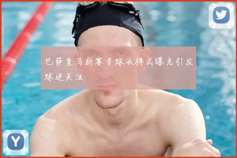 巴萨皇马新赛季球衣样式曝光引发球迷关注