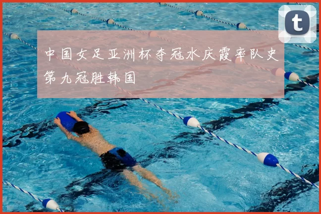 中国女足亚洲杯夺冠水庆霞率队史第九冠胜韩国