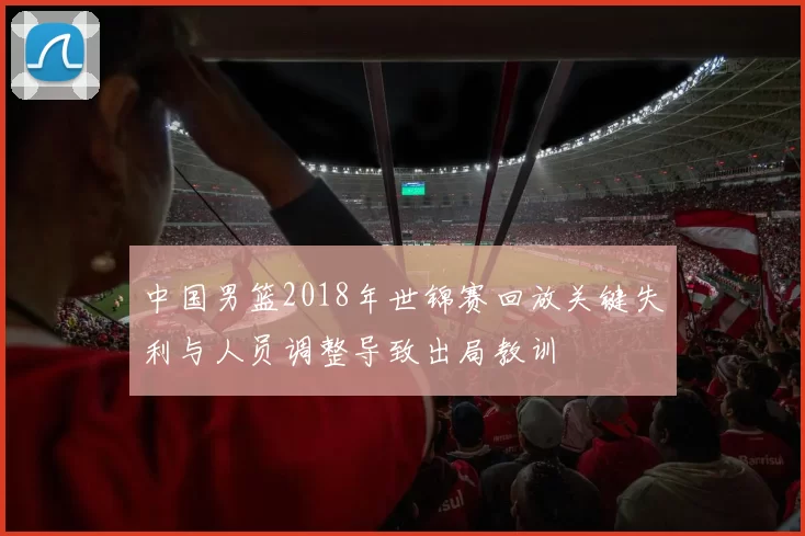 中国男篮2018年世锦赛回放关键失利与人员调整导致出局教训