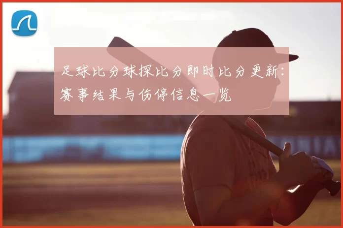 足球比分球探比分即时比分更新：赛事结果与伤停信息一览