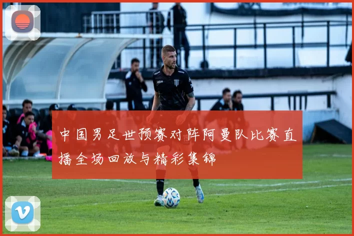 中国男足世预赛对阵阿曼队比赛直播全场回放与精彩集锦