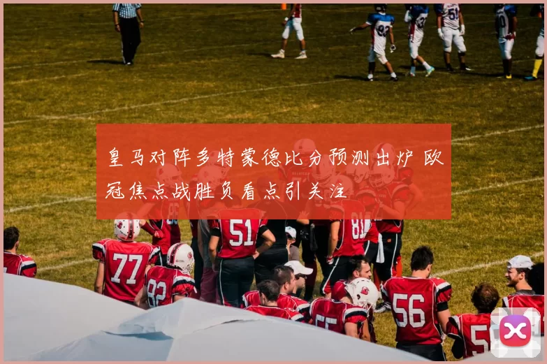皇马对阵多特蒙德比分预测出炉 欧冠焦点战胜负看点引关注