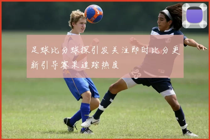 足球比分球探引发关注即时比分更新引导赛果追踪热度