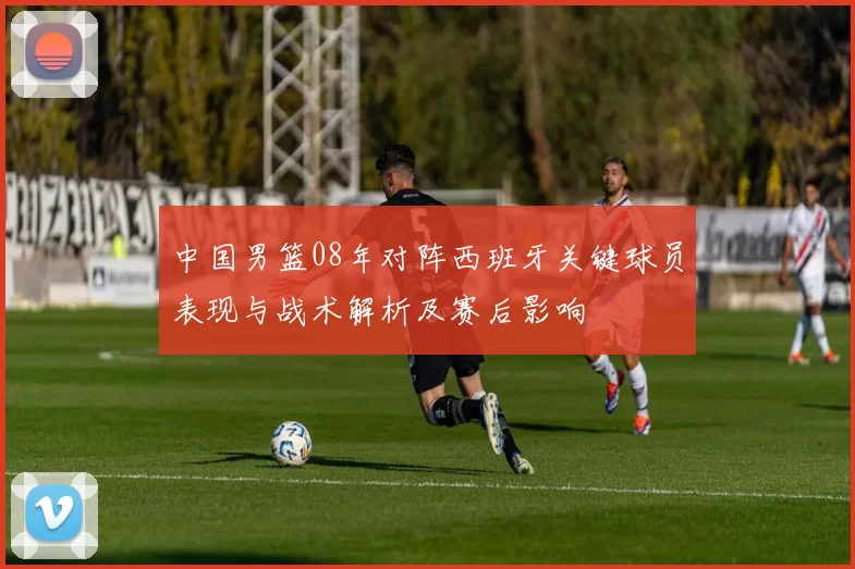 中国男篮08年对阵西班牙关键球员表现与战术解析及赛后影响