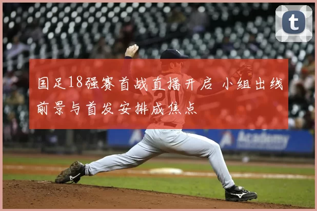 国足18强赛首战直播开启 小组出线前景与首发安排成焦点