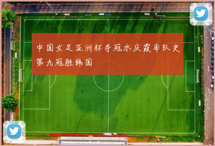 中国女足亚洲杯夺冠水庆霞率队史第九冠胜韩国