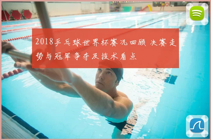2018乒乓球世界杯赛况回顾 决赛走势与冠军争夺及技术看点