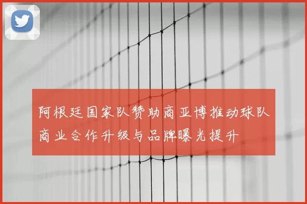阿根廷国家队赞助商亚博推动球队商业合作升级与品牌曝光提升