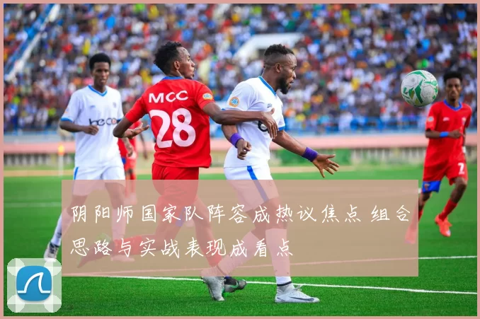 阴阳师国家队阵容成热议焦点 组合思路与实战表现成看点