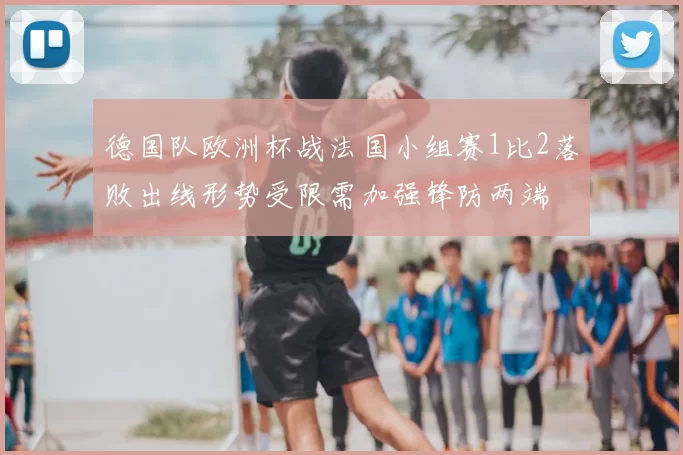 德国队欧洲杯战法国小组赛1比2落败出线形势受限需加强锋防两端