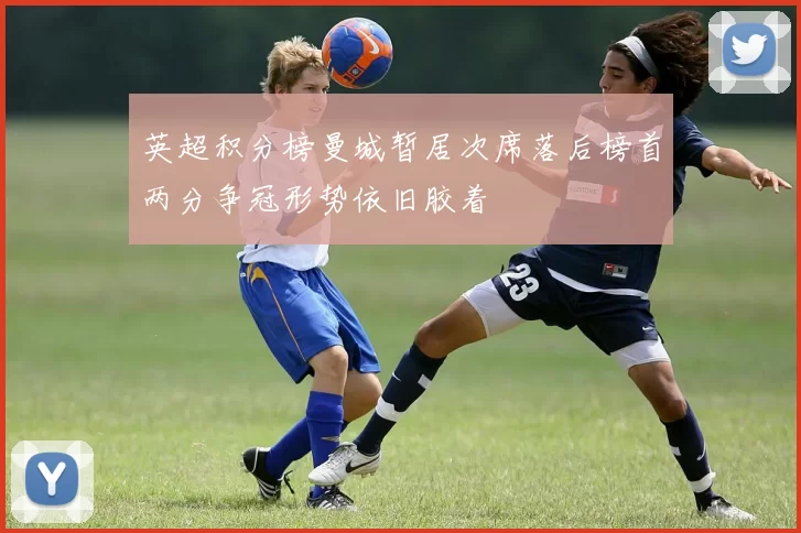 英超积分榜曼城暂居次席落后榜首两分争冠形势依旧胶着