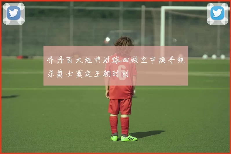 乔丹百大经典进球回顾空中换手绝杀爵士奠定王朝时刻