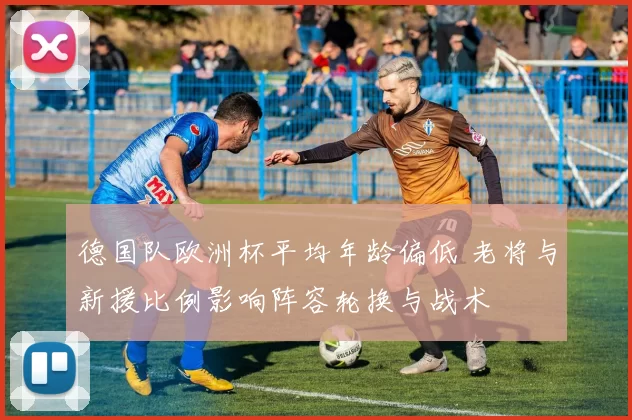 德国队欧洲杯平均年龄偏低 老将与新援比例影响阵容轮换与战术