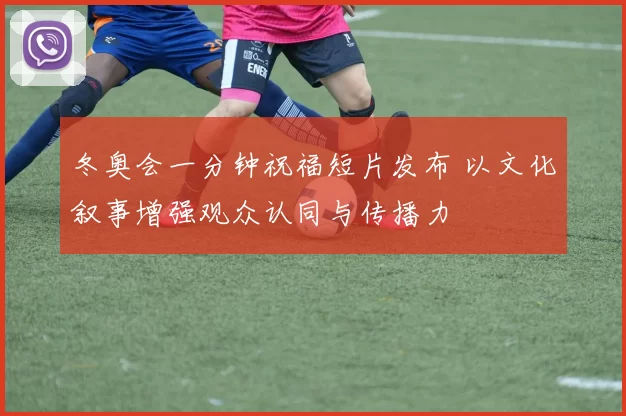 冬奥会一分钟祝福短片发布 以文化叙事增强观众认同与传播力