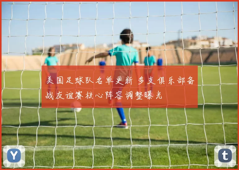 美国足球队名单更新 多支俱乐部备战友谊赛核心阵容调整曝光