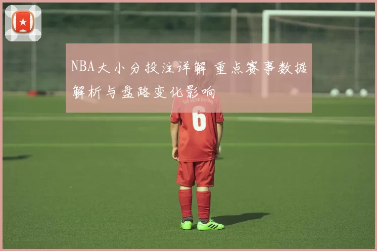 NBA大小分投注详解 重点赛事数据解析与盘路变化影响