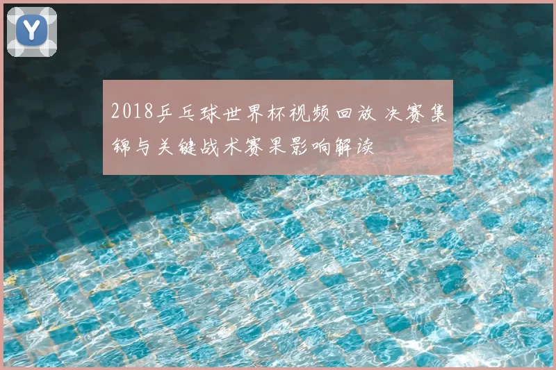 2018乒乓球世界杯视频回放 决赛集锦与关键战术赛果影响解读