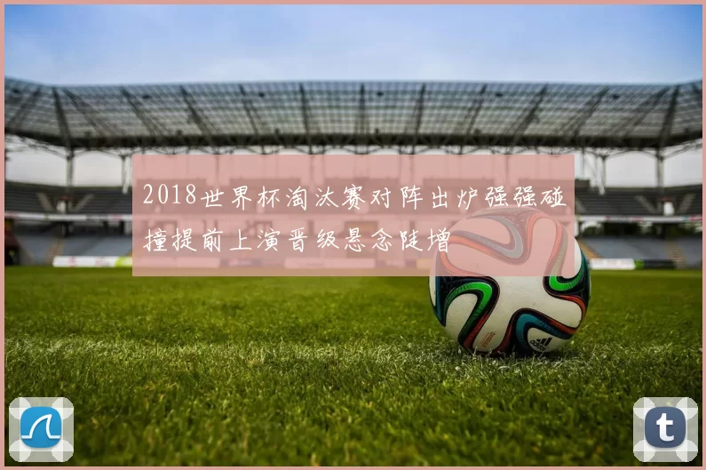2018世界杯淘汰赛对阵出炉强强碰撞提前上演晋级悬念陡增