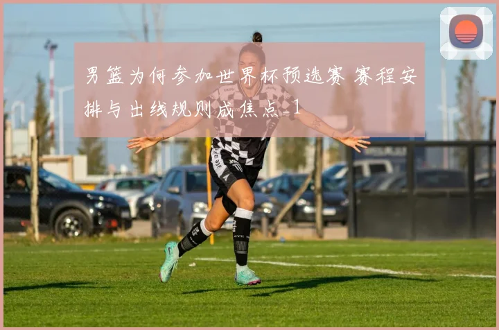 男篮为何参加世界杯预选赛 赛程安排与出线规则成焦点_1
