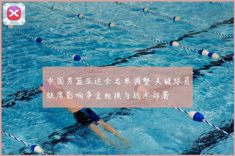中国男篮亚运会名单调整 关键球员缺席影响争金轮换与战术部署