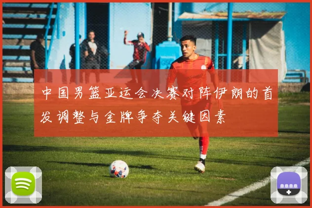 中国男篮亚运会决赛对阵伊朗的首发调整与金牌争夺关键因素