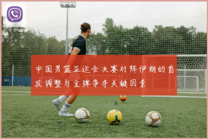 中国男篮亚运会决赛对阵伊朗的首发调整与金牌争夺关键因素