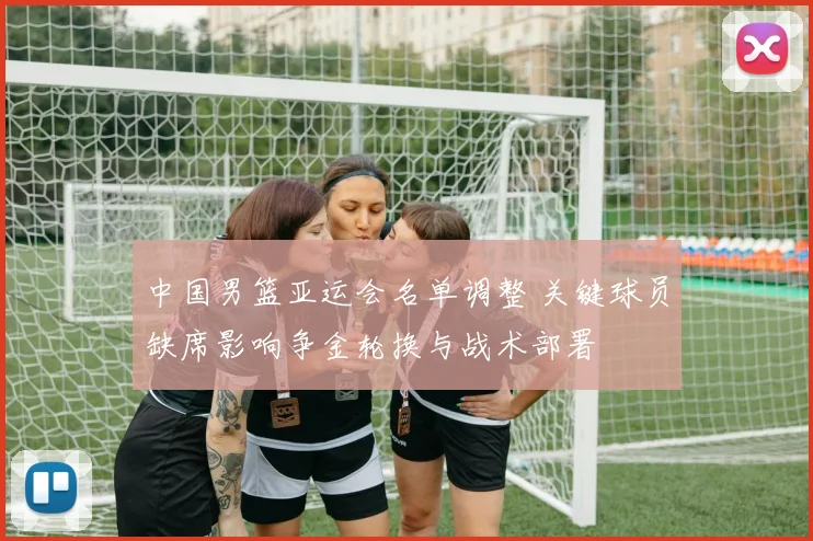 中国男篮亚运会名单调整 关键球员缺席影响争金轮换与战术部署