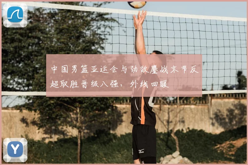 中国男篮亚运会与劲敌鏖战末节反超取胜晋级八强，外线回暖