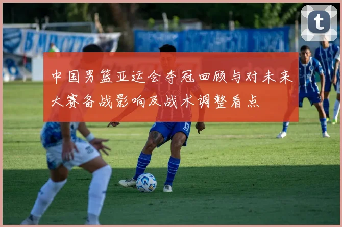 中国男篮亚运会夺冠回顾与对未来大赛备战影响及战术调整看点