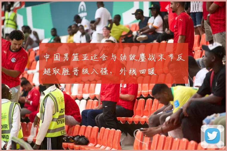 中国男篮亚运会与劲敌鏖战末节反超取胜晋级八强，外线回暖