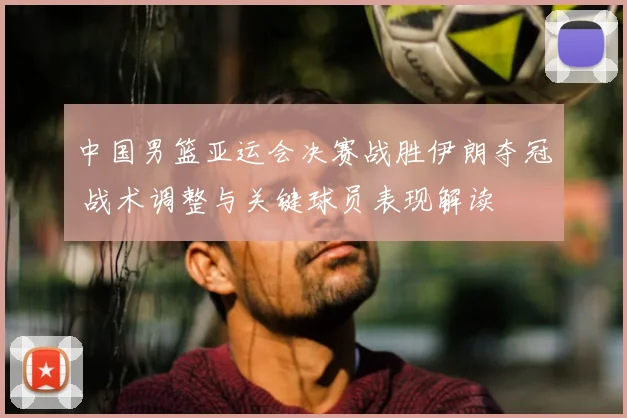 中国男篮亚运会决赛战胜伊朗夺冠 战术调整与关键球员表现解读